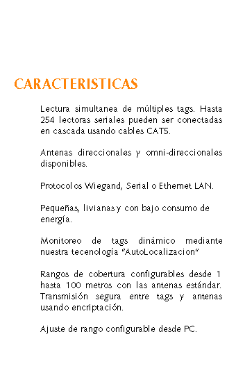 Cuadro de texto: CARACTERISTICAS	Lectura simultanea de mltiples tags. Hasta 	254 lectoras seriales pueden ser conectadas 	en cascada usando cables CAT5.	Antenas direccionales y omni-direccionales 	disponibles.	Protocolos Wiegand, Serial o Ethernet LAN.	Pequeas, livianas y con bajo consumo de 	energa.	Monitoreo de tags dinmico mediante 	nuestra tecenologa AutoLocalizacion		Rangos de cobertura configurables desde 1 	hasta 100 metros con las antenas estndar. 	Transmisin segura entre tags y antenas 	usando encriptacin.	Ajuste de rango configurable desde PC.